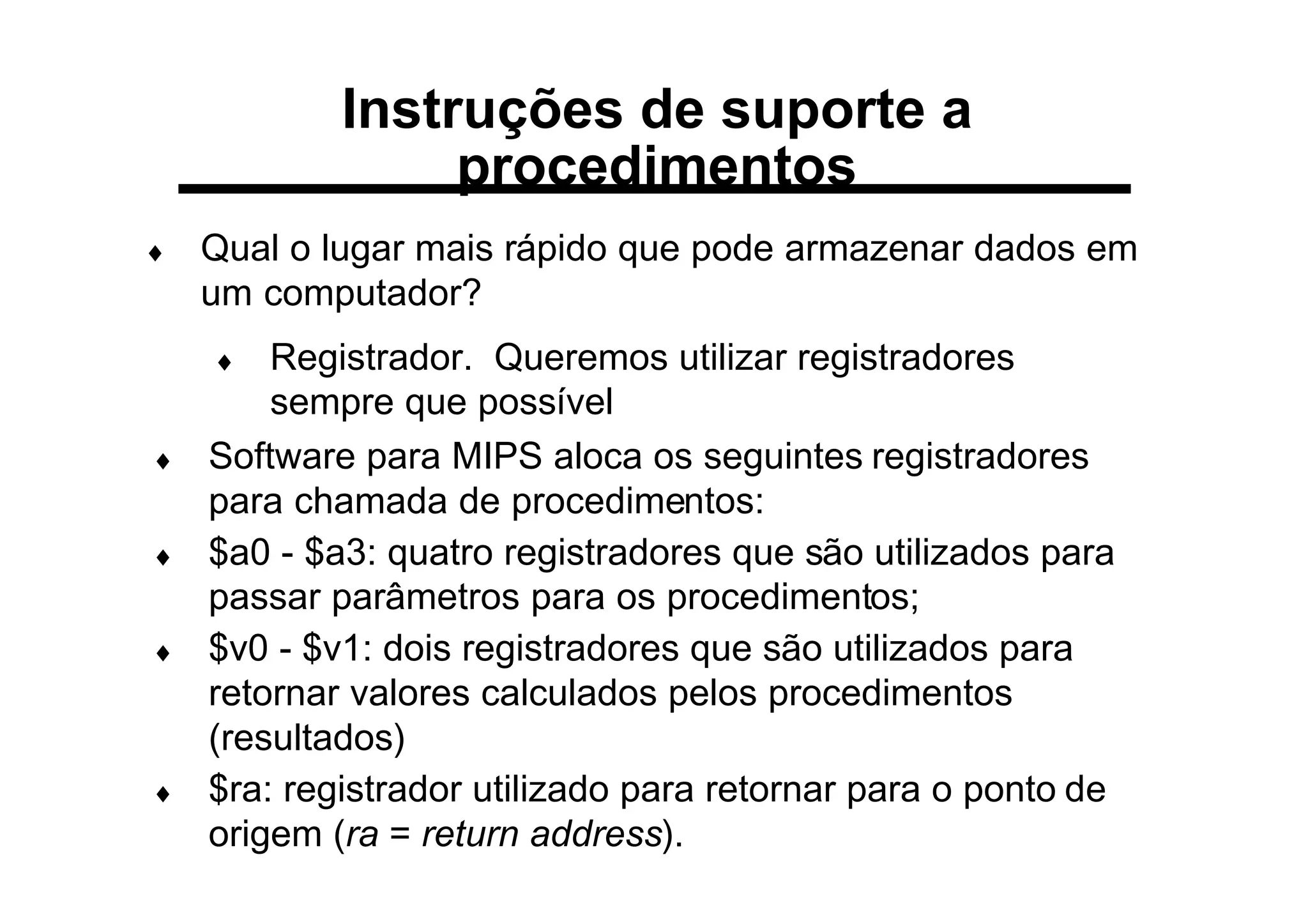 Instruções de suporte a
procedimentos
♦ Qual o lugar mais rápido que pode armazenar dados em
um computador?
♦ Registrador. Queremos utilizar registradores
sempre que possível
♦ Software para MIPS aloca os seguintes registradores
para chamada de procedimentos:
♦ $a0 - $a3: quatro registradores que são utilizados para
passar parâmetros para os procedimentos;
♦ $v0 - $v1: dois registradores que são utilizados para
retornar valores calculados pelos procedimentos
(resultados)
♦ $ra: registrador utilizado para retornar para o ponto de
origem (ra = return address).
 