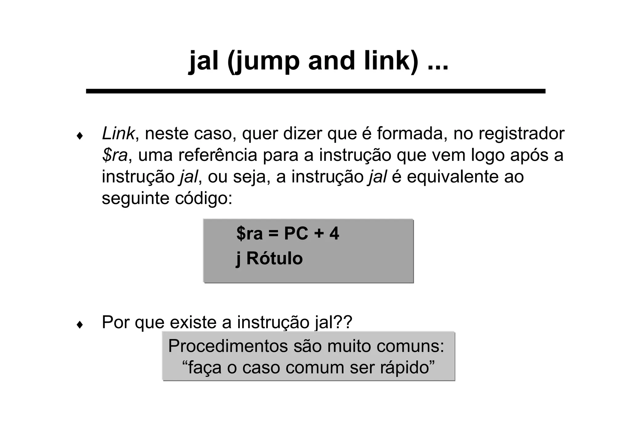 jal (jump and link) ...
♦ Link, neste caso, quer dizer que é formada, no registrador
$ra, uma referência para a instrução que vem logo após a
instrução jal, ou seja, a instrução jal é equivalente ao
seguinte código:
♦ Por que existe a instrução jal??
Procedimentos são muito comuns:
“faça o caso comum ser rápido”
$ra = PC + 4
j Rótulo
 