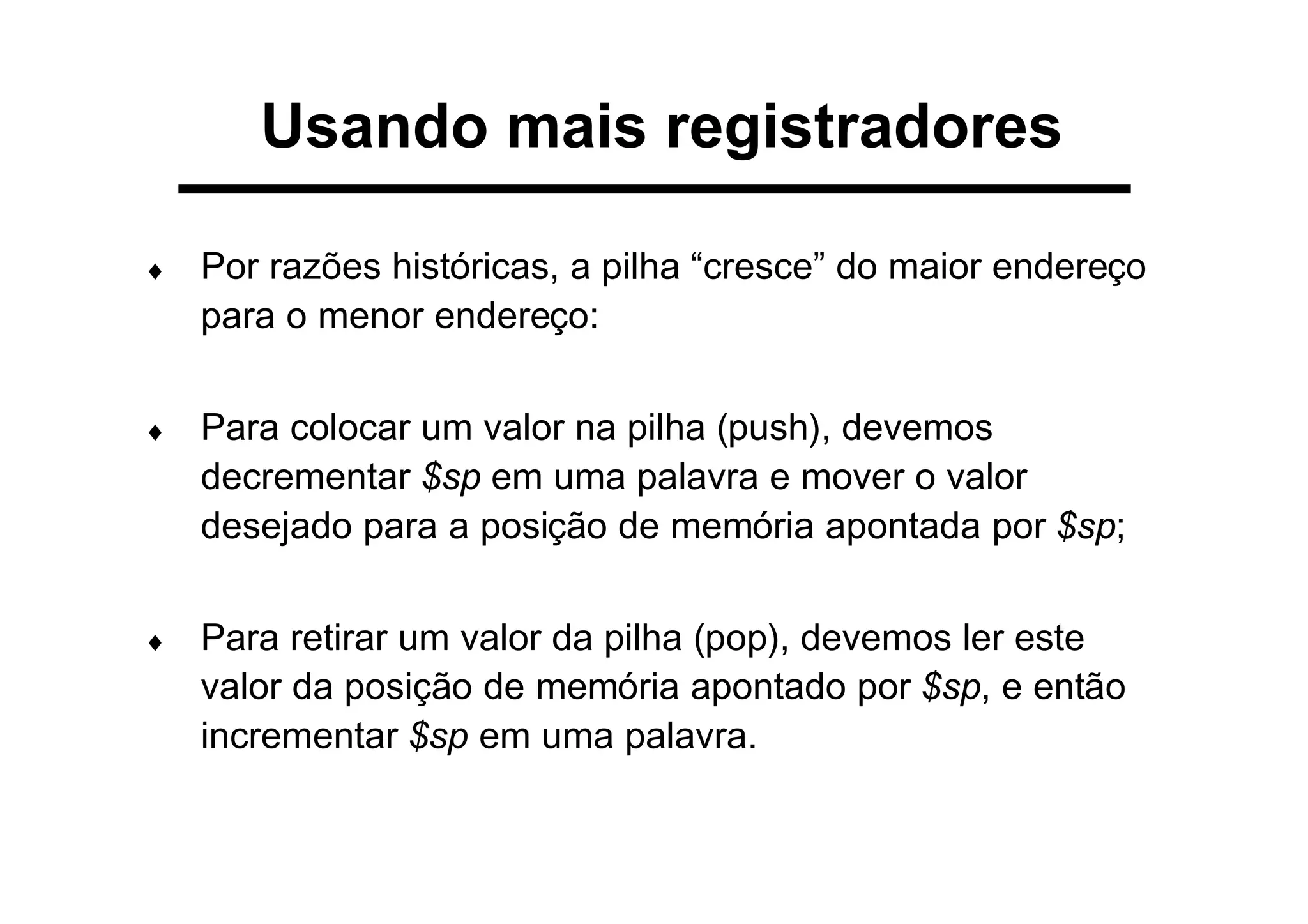 Usando mais registradores
♦ Por razões históricas, a pilha “cresce” do maior endereço
para o menor endereço:
♦ Para colocar um valor na pilha (push), devemos
decrementar $sp em uma palavra e mover o valor
desejado para a posição de memória apontada por $sp;
♦ Para retirar um valor da pilha (pop), devemos ler este
valor da posição de memória apontado por $sp, e então
incrementar $sp em uma palavra.
 