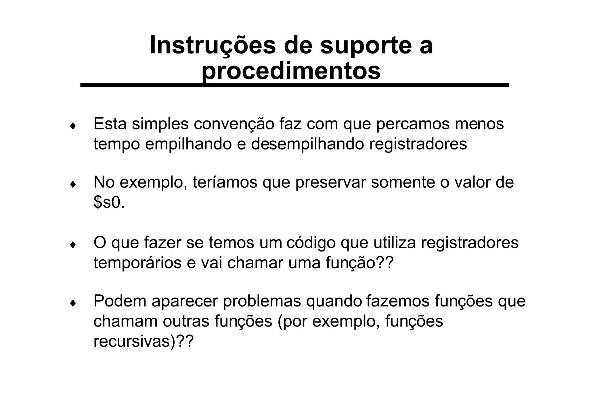Instruções de suporte a
procedimentos
♦ Esta simples convenção faz com que percamos menos
tempo empilhando e desempilhando registradores
♦ No exemplo, teríamos que preservar somente o valor de
$s0.
♦ O que fazer se temos um código que utiliza registradores
temporários e vai chamar uma função??
♦ Podem aparecer problemas quando fazemos funções que
chamam outras funções (por exemplo, funções
recursivas)??
 