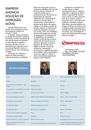 dentro das corporações, já que os                Baseado em um software com
SIMPRESS                                   profissionais trabalham cada vez mais       servidor robusto e voltado
                                           de forma remota e dinâmica. O               especificamente para um ambiente
ANUNCIA                                    mecanismo permite que os                    corporativo, o aplicativo se destaca
                                           profissionais enviem documentos aos         devido à capacidade de atender
SOLUÇÃO DE                                 equipamentos de impressão                   vários usuários ao mesmo tempo por
                                           cadastrados sem a necessidade de            meio de um processo simples e
IMPRESSÃO                                  voltarem a sua mesa. Assim, é               recorrente, que é o envio de e-mails,
                                           possível enviar as informações de           facilitando a operação cotidiana.
MÓVEL                                      qualquer andar dentro da empresa,           Além disso, é possível trabalhar com
                                           adiantar as atividades a caminho do         imagens de forma mais dinâmica, pois
    Empresa oferece serviço que            trabalho, preparar as ações fora do         as imagens podem ser processadas e
permite enviar impressões por meio         horário do expediente ou durante            enviadas para impressão diretamente
de smartphones e tablets com               uma reunião, entre outras facilidades,      da câmera, sem a necessidade de
conexão à internet                         já que as informações são enviadas          passar pelo desktop para descarregar
    A Simpress, empresa provedora          ao equipamento via internet/e-mail.         fotos, por exemplo.
de soluções de impressão e gestão de       ”A mobilidade é uma tendência
documentos, anuncia o lançamento de        explícita nos dias de hoje e estamos
uma nova ferramenta de impressão           preparando este lançamento para
via web. Segundo a empresa, o              atender às demandas em diversos
mecanismo permite o envio de               segmentos de mercado. Nosso
documentos para impressão a partir         objetivo é otimizar o tempo dos
de qualquer dispositivo móvel com          profissionais, aumentando a
acesso à internet, como smartphones                                                        www.simpress.com.br
                                           performance e a agilidade das ações
ou tablets.                                                                                https://mail.google.com/mail/?
                                           para viabilizar maior produtividade e
    Ainda segundo a Simpress, o                                                        hl=pt-BR&tab=wm#inbox/
                                           sucesso aos negócios”, destaca o
objetivo da oferta é atender a                                                         13261d31bfd72066
                                           diretor de marketing e negócios da
crescente demanda por mobilidade                                                            
                                           Simpress, Paulo Theophilo.




    PALAVRAS CRUZADAS




 Nome                                  Danilo José Gomes                            Raphael Cordeiro Silva Dos Santos


 Idade                                 25 anos                                      21 anos

 Sonho de outra proﬁssão, o que
                                       Piloto de avião                              Aviador
 seria?

 O que fazer em um sábado de chuva? Jogar video game                                Dormir

 E em um domingo de sol?               Uma boa caminhada                            Jogar Futebol


 Uma música para ouvir hoje:           Californication (Red Hot Chili Peppers)      ACDC – Rock and Roll Train


 Outra para ouvir amanhã:              Simply the Best (Tina Turner)                ACDC – Hells Bells


 Um ﬁlme de ontem:                     O Exterminador do Futuro III                 Iron Man 2


 Um ﬁlme de hoje:                      23 anos em 7 segundos                        X Men – First Class

 O que comer no jantar no sábado?      Pizza                                        Pizza

 E no almoço de domingo?               Feijoada                                     Feijão com arroz

 Noite de domingo, o que lhe parece?   Último dia da semana                         Que não tem nada de bom pra assistir.

 Qual a perspectiva da próxima                                                      Primeiro de tudo estando com saúde já
                                       Uma nova oportunidade de aprendizado
 segunda-feira?                                                                     ta bom, o resto é por minha conta.
 