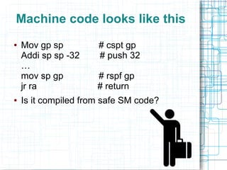 Machine code looks like this
● Mov gp sp # cspt gp
Addi sp sp -32 # push 32
…
mov sp gp # rspf gp
jr ra # return
● Is it compiled from safe SM code?
 