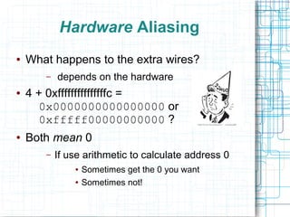 Hardware Aliasing
● What happens to the extra wires?
– depends on the hardware
● 4 + 0xfffffffffffffffc =
0x0000000000000000 or
0xfffff00000000000 ?
● Both mean 0
– If use arithmetic to calculate address 0
● Sometimes get the 0 you want
● Sometimes not!
 