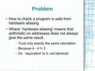 Problem
● How to check a program is safe from
hardware aliasing
● Where `hardware aliasing' means that
arithmetic on addresses does not always
give the same result.
– Trust only exactly the same calculation
– Because 4 - 4 != 0
– It's `equivalent' to 0, not identical!
 