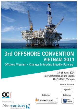 VIETNAM2014
3rd OFFSHORE CONVENTION
VIETNAM 2014
Offshore Vietnam - Changes in Moving Steadily Forward
25-28 June, 2014
InterContinental Asiana Saigon
Ho Chi Minh, Vietnam
Presented by
Exhibitor
Bronze Sponsor
Exhibitor
 