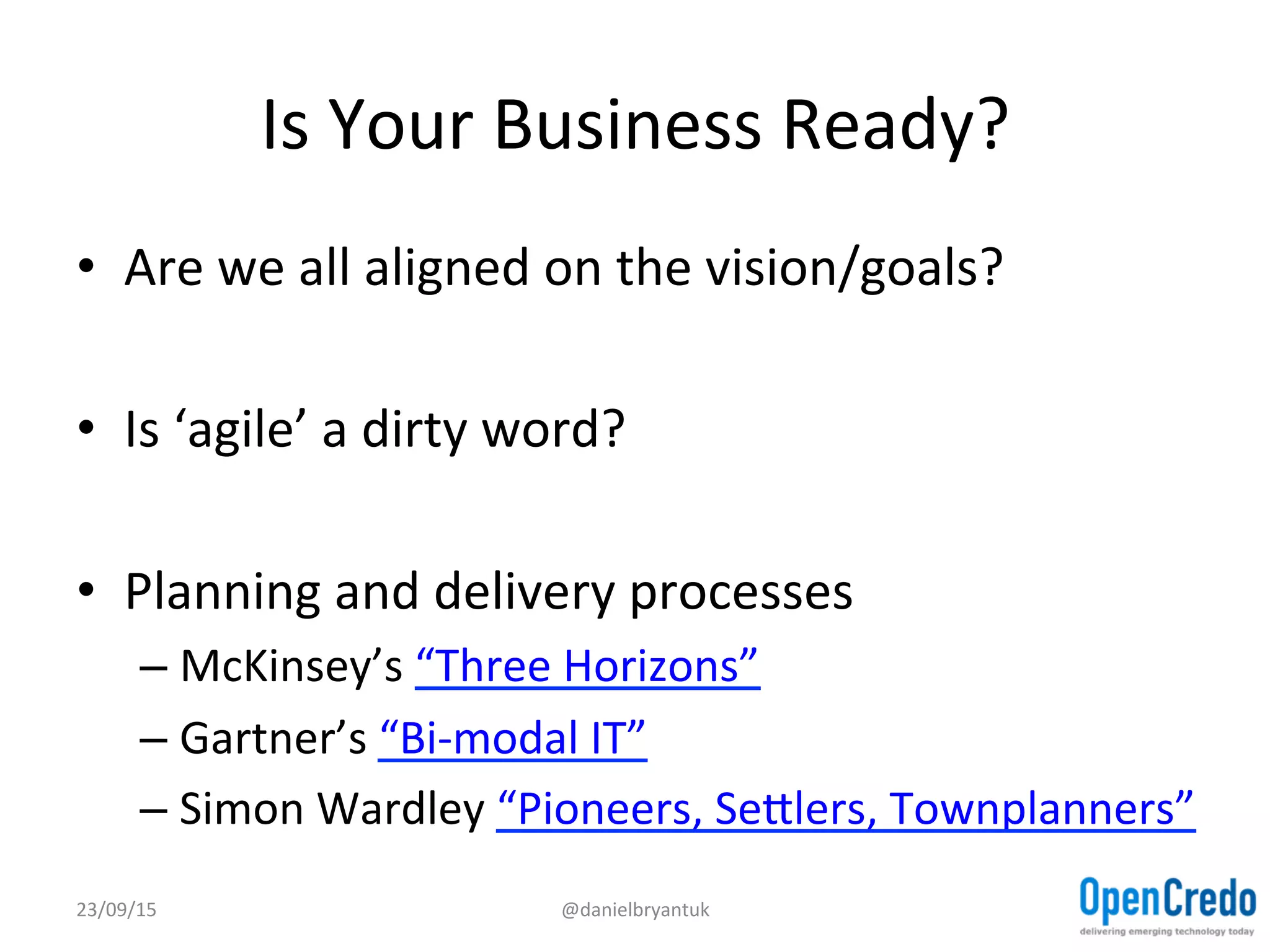 Is	
  Your	
  Business	
  Ready?	
  
•  Are	
  we	
  all	
  aligned	
  on	
  the	
  vision/goals?	
  
•  Is	
  ‘agile’	
  a	
  dirty	
  word?	
  
•  Planning	
  and	
  delivery	
  processes	
  
– McKinsey’s	
  “Three	
  Horizons”	
  
– Gartner’s	
  “Bi-­‐modal	
  IT”	
  
– Simon	
  Wardley	
  “Pioneers,	
  Sejlers,	
  Townplanners”	
  
23/09/15	
   @danielbryantuk	
  
 