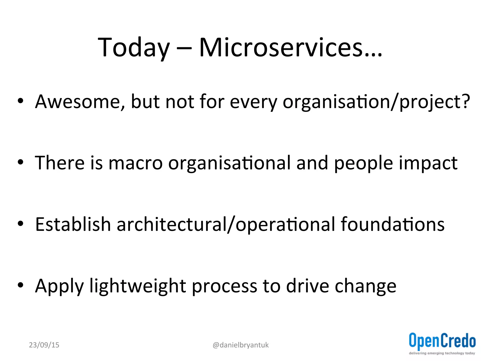 Today	
  –	
  Microservices…	
  
•  Awesome,	
  but	
  not	
  for	
  every	
  organisaDon/project?	
  
•  There	
  is	
  macro	
  organisaDonal	
  and	
  people	
  impact	
  
•  Establish	
  architectural/operaDonal	
  foundaDons	
  
•  Apply	
  lightweight	
  process	
  to	
  drive	
  change	
  
23/09/15	
   @danielbryantuk	
  
 