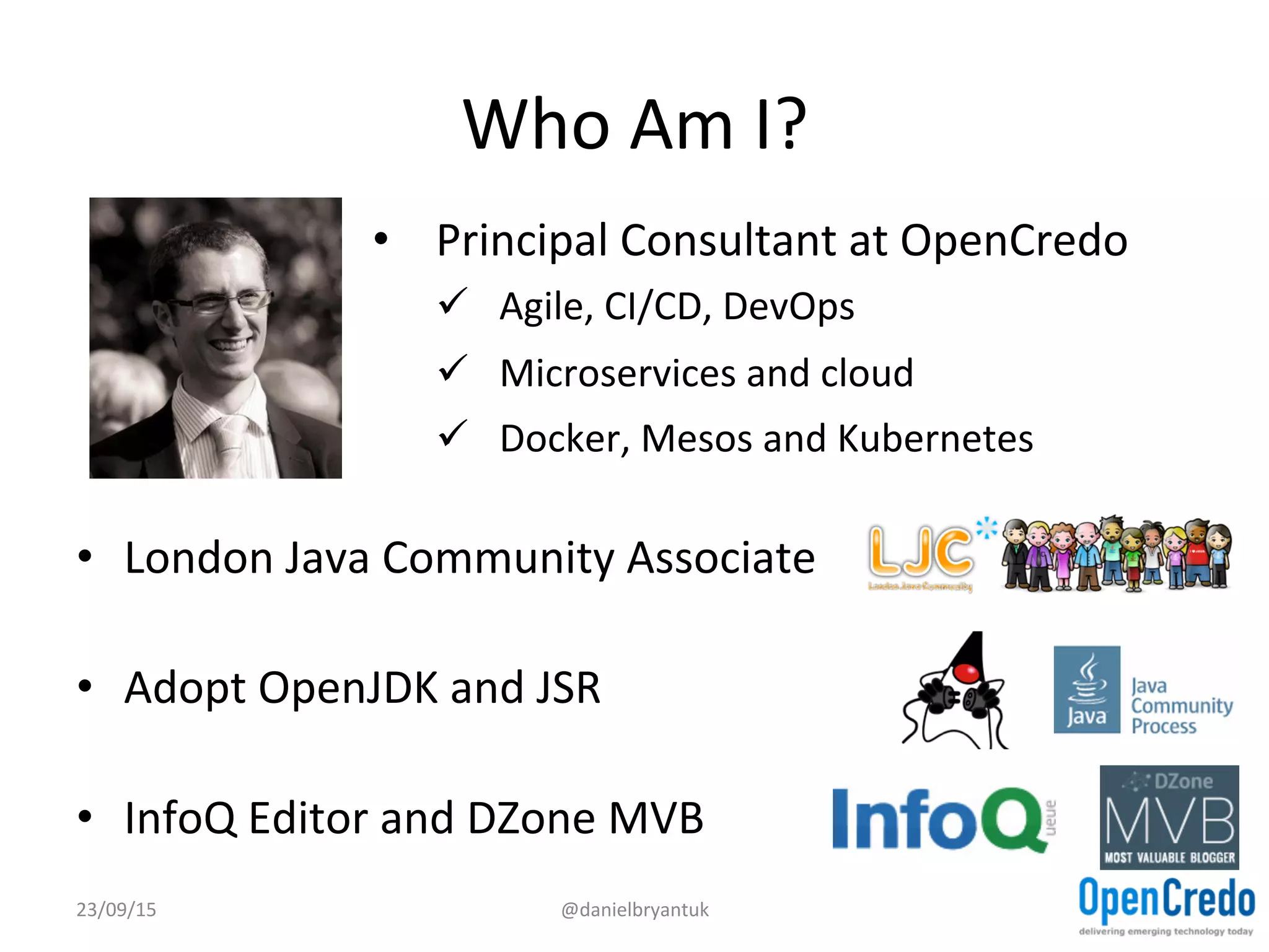 Who	
  Am	
  I?	
  
•  London	
  Java	
  Community	
  Associate	
  
•  Adopt	
  OpenJDK	
  and	
  JSR	
  
•  InfoQ	
  Editor	
  and	
  DZone	
  MVB	
  
23/09/15	
   @danielbryantuk	
  
•  Principal	
  Consultant	
  at	
  OpenCredo	
  
ü  Agile,	
  CI/CD,	
  DevOps	
  	
  
ü  Microservices	
  and	
  cloud	
  
ü  Docker,	
  Mesos	
  and	
  Kubernetes	
  
 
