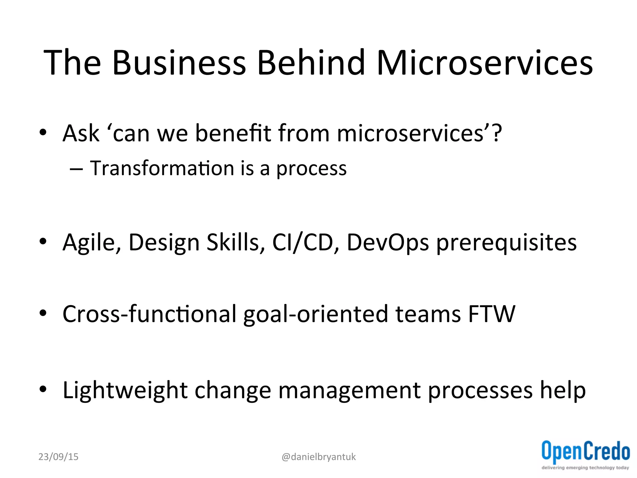 The	
  Business	
  Behind	
  Microservices	
  	
  
•  Ask	
  ‘can	
  we	
  beneﬁt	
  from	
  microservices’?	
  
–  TransformaDon	
  is	
  a	
  process	
  
•  Agile,	
  Design	
  Skills,	
  CI/CD,	
  DevOps	
  prerequisites	
  
•  Cross-­‐funcDonal	
  goal-­‐oriented	
  teams	
  FTW	
  
•  Lightweight	
  change	
  management	
  processes	
  help	
  
23/09/15	
   @danielbryantuk	
  
 