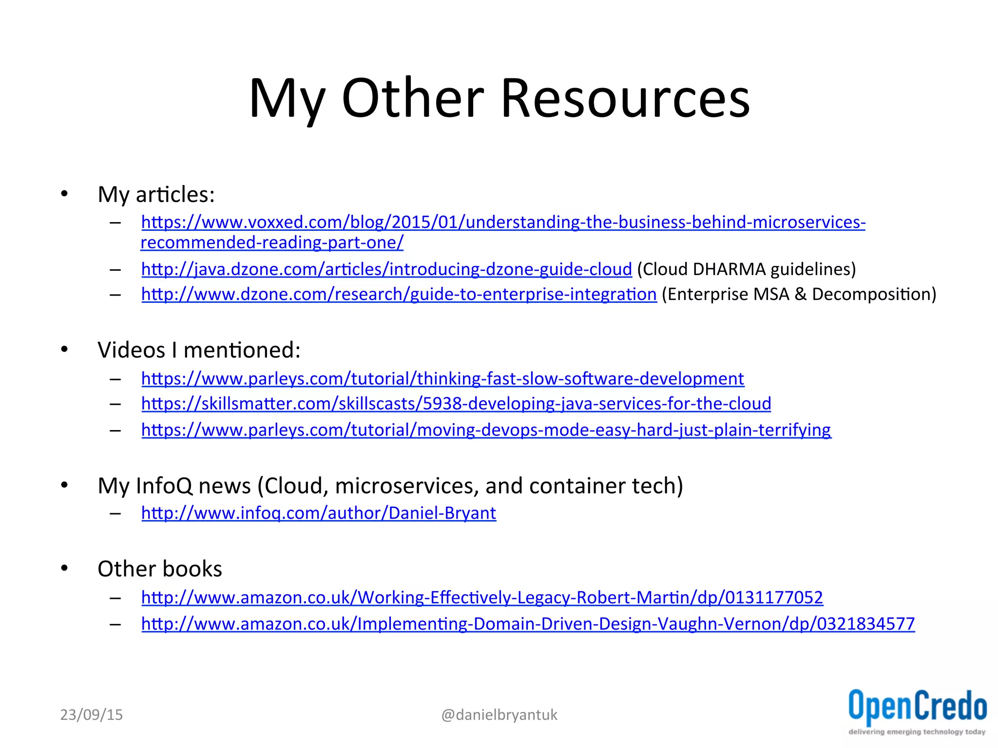 My	
  Other	
  Resources	
  
•  My	
  arDcles:	
  
–  hjps://www.voxxed.com/blog/2015/01/understanding-­‐the-­‐business-­‐behind-­‐microservices-­‐
recommended-­‐reading-­‐part-­‐one/	
  	
  
–  hjp://java.dzone.com/arDcles/introducing-­‐dzone-­‐guide-­‐cloud	
  (Cloud	
  DHARMA	
  guidelines)	
  
–  hjp://www.dzone.com/research/guide-­‐to-­‐enterprise-­‐integraDon	
  (Enterprise	
  MSA	
  &	
  DecomposiDon)	
  
•  Videos	
  I	
  menDoned:	
  
–  hjps://www.parleys.com/tutorial/thinking-­‐fast-­‐slow-­‐soxware-­‐development	
  	
  
–  hjps://skillsmajer.com/skillscasts/5938-­‐developing-­‐java-­‐services-­‐for-­‐the-­‐cloud	
  	
  
–  hjps://www.parleys.com/tutorial/moving-­‐devops-­‐mode-­‐easy-­‐hard-­‐just-­‐plain-­‐terrifying	
  	
  
•  My	
  InfoQ	
  news	
  (Cloud,	
  microservices,	
  and	
  container	
  tech)	
  
–  hjp://www.infoq.com/author/Daniel-­‐Bryant	
  
•  Other	
  books	
  
–  hjp://www.amazon.co.uk/Working-­‐EﬀecDvely-­‐Legacy-­‐Robert-­‐MarDn/dp/0131177052	
  	
  
–  hjp://www.amazon.co.uk/ImplemenDng-­‐Domain-­‐Driven-­‐Design-­‐Vaughn-­‐Vernon/dp/0321834577	
  	
  
23/09/15	
   @danielbryantuk	
  
 