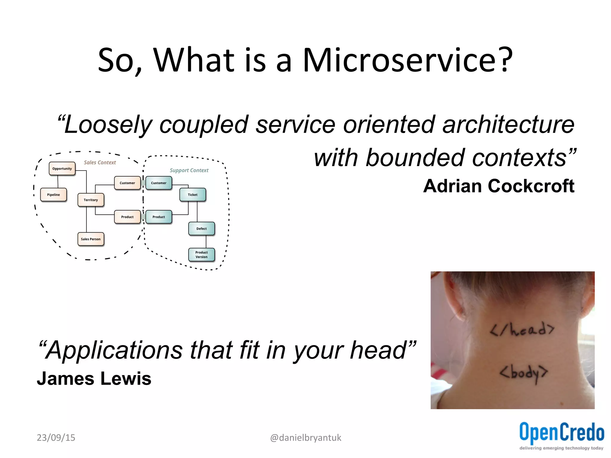So,	
  What	
  is	
  a	
  Microservice?	
  
“Loosely coupled service oriented architecture
with bounded contexts”
Adrian Cockcroft
“Applications that fit in your head”
James Lewis
23/09/15	
   @danielbryantuk	
  
 