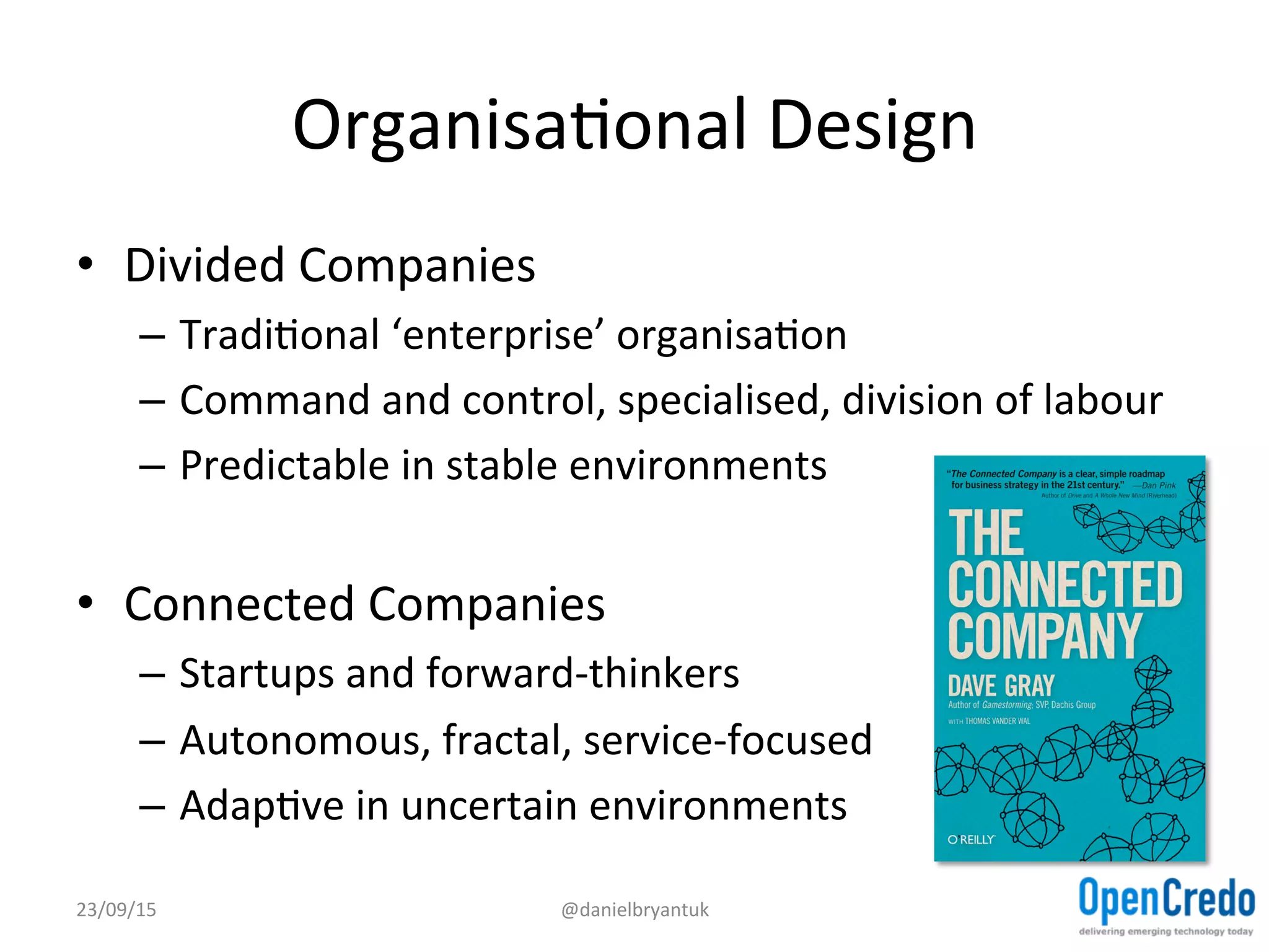 OrganisaDonal	
  Design	
  
•  Divided	
  Companies	
  
–  TradiDonal	
  ‘enterprise’	
  organisaDon	
  
–  Command	
  and	
  control,	
  specialised,	
  division	
  of	
  labour	
  
–  Predictable	
  in	
  stable	
  environments	
  
•  Connected	
  Companies	
  
–  Startups	
  and	
  forward-­‐thinkers	
  
–  Autonomous,	
  fractal,	
  service-­‐focused	
  
–  AdapDve	
  in	
  uncertain	
  environments	
  
23/09/15	
   @danielbryantuk	
  
 