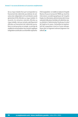 98 La complémentaire santé – Acteurs, bénéficiaires, garanties  édition 2016  DREES
Annexe 2  Les sources de données sur la couverture complémentaire
tée au risque maladie (hors part correspondant au
financement des indemnités journalières), les coti-
sations des indépendants et la contribution sociale
généralisée (CSG) affectées au risque maladie. En
revanche, les cotisations salariales affectées au
risque maladie, mais qui sont plus spécifiquement
affectées au financement des indemnités journa-
lières ne sont pas prises en compte. Le principe du
modèle de microsimulation Ines consiste à appliquer
lalégislationsociofiscaleàunéchantillonreprésenta-
tifdelapopulation.Lemodèleestadosséàl’enquête
Revenus fiscaux et sociaux de l’INSEE qui réunit les
informations sociodémographiques de l’enquête
Emploi, les informations administratives de la Caisse
nationaled’allocationsfamilialesetledétaildesreve-
nus déclarés à l’administration fiscale pour le calcul
de l’impôt sur le revenu. L’échantillon est représen-
tatif de la population vivant en France métropo-
litaine dans un logement ordinaire (logement non
collectif).
 