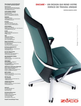 Vous trouverez votre DucaRe chez
un revendeur spécialisé qualiﬁé :              DUCARE – UN DESIGN QUI REND VOTRE
AB Structures
1232 rue de la Castelle ZAC Garosud,                    ESPACE DE TRAVAIL UNIQUE
34070 Montpellier, Tél. 04 67 64 09 77,
contact@ab-structures.fr
                                                                     www.zueco.com
ALPHA BUREAU CONCEPT
centre d‘activités du Bocage,
9 rue René Hersen,
49240 Avrille, Tél. 02 41 24 92 09,
patrice.mondiegt@club-internet.fr

BUROMAT
12 Rue Gutenberg,
44340 Bouguenais, Tél. 02 40 32 06 07,
contact@buromat.com

BYZANCE
12 Impasse Mousset,
75012 Paris, Tél. 01 49 28 57 00,
byzance.commercial@wanadoo.fr




                                                                                 Design: Rüdiger Schaack & Roland Zünd
DISTRI BUREAU
6 avenue Vercingetorix
63000 Clermont Ferrand, Tél : 04.73.93.39.15
compta@distribureau.com

ECARD
5 rue du Chevreuil,
68680 Kembs, Tél. 03 89 48 30 37,
yves@y_ecard.fr

EMIT
14 Rue des Châteaux,
59700 Marcq en Baroeul,
Tél. 03 20 15 05 04,
pierre.tardieu@orange.fr

Espace Peyramaure
bd Marquisat de Houelbourg, ZI de Jarry,
97122 Baie-Mahault,
Tél. 0590 26 60 99,
espace.peyramaure@wanadoo.fr

Est Bureau Aménagement
32 route de Maron
54230 CHALIGNY, Tél : 03.83.26.29.16
contact@est-ba.com

Fournier Ergo Concept
66 route de Meclaz,
74600 Seynod, Tél. 06 89 38 45 11,
fournier.ergo.c@wanadoo.fr

MECANOGRAPHIE CONSEIL
24 Rue de Paris,
22000 Saint Brieuc, Tél. 02 96 68 16 60,
www.mconseil.fr

MOBI BUREAU
Centre d’affaires « Le Neptune »
22 rue des Landelles
35135 CHANTEPIE, Tél : 02.99.22.79.16
c.legoff@mobi-bureau.fr

OUEST Bureau, Bureau SA Le Showroom
Espace Performance Bâtiment 0,
Centre d‘affaires Alphasis,
35760 St. Grégoire, Tél. 02 99 23 14 15,
brigitte.restif@ouest-bureau.fr

RECTO VERSO
436 avenue de Verdun
33700 St. Mérignac, Tél. 05 56 47 87 60,
www.rectoverso139.fr

SNS Marseille
112 rue Paradis,
13006 Marseille, Tél. 04 91 92 61 57,
sns@snsbureaux.fr

VERRIER MAJUSCULE
                                                                                                      Design: Martin Ballendat


3 rue de la Noue
85500 Les Herbiers, Tél. 02 51 67 96 76
mobilierbc@verrier.fr


Fabricant :
Züco Bürositzmöbel AG,
CH-9445 Rebstein,
www.zueco.com

Distribution/Showroom :
Dauphin France S.A.,
6 Allée du Parc de Garlande,
F-92220 Paris/Bagneux,
Tél. 01 46 54 15 90,
www.dauphin-france.com

Dauphin HumanDesign® Group
 