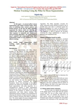 Sajad ein / International Journal of Engineering Research and Applications (IJERA) ISSN:
           2248-9622 www.ijera.com Vol. 2, Issue4, July-august 2012, pp.2302-2305
        Motion Tracking Using By Pillar K-Mean Segmentation
                                                  Sajad einy
                       mtech spatial information technology JNTU university Hyderabad
                                       Abouzar Shahraki Kia PG Scholar
                     DEP of Electrical and Electronic Engineering JNTU,Hyderabad,INDIA

Abstract
         In this paper , we present pillar k-mean         Algorithm. The Pillar algorithm considers the
segmentation and regions tracking model, which            pillars’ placement which should be located as far as
aims at combining color, texture, pattern, and            possible from each other to withstand against the
motion features. in the first the pillar algorithm        pressure distribution of a roof, as identical to the
segmented the objects which are tracking and              number of centroids amongst the data distribution.
realized them ;second the global motion of the            This algorithm is able to optimize the K-means
video sequence is estimated and compensated               clustering for image segmentation in aspects of
with presenting algorithms. The spatio-temporal           precision and computation time.
map is updated and compensated using pillar
segmentation model to keep consistency in video           Motion estimation based on tubes
objects tracking.                                                  To extract motion information correlated
                                                          with the motions of real life objects in the video
Key     words: image segmentation, object                 shot, we consider several successive frames and we
tracking, region tracking, pillar k-mean                  make the assumption of an uniform motion between
clustering                                                them. Taking account of perceptual considerations,
                                                          and of the frame rate of the next HDTV generation
Introduction                                              in progressive mode, we use a GOF composed of 9
          Image segmentation and video objects            frames [4,5] The goal is to ensure the coherence of
tracking are the subjects of large researches for         the motion along a perceptually significant duration
video coding and security of area. For instance, the      Figure 1 illustrates how a spatiotemporal tube is
new video standard allows chose one possible is to        estimated considering a block of the frame 𝑓𝑡 at the
use adapted coding parameters for the video object        GOF center an uniform motion is assumed and the
during several frames. To track objects in a video        tube passes through the 9 successive frames such as
sequence, they need to be segmented. Spatial-             it minimizes the error between the current block and
temporal shape characterized by its texture, its color,   those aligned [8,7]
and its own motion that differs from the global
motion of the shot. In the literature, several kinds of
methods are described, they use spatial and/or
temporal [1] information to segment the objects on
temporal information need to know the global
motion of the video to perform an effective video
objects segmentation. Horn and Schunck [2]
proposed to determine the optical flow between two
successive frames. Otherwise, the motion parametric
model of the successive frames can be estimated [3].      Fig. 1. Spatio-temporal tube used to determine the
Studies in motion analysis have shown that motion-        motion vector of a given block [8]
based segmentation would benefit from including                     We get motion vectors field with one vector
not only motion, but also the intensity cue, in           per tube, and one tube for each block of the image 𝑓𝑡
particular to retrieve accurately the regions             . This motion vectors field is more homogeneous
boundaries. Hence the knowledge of the spatial            (smoother) and more correlated with the motion of
partition can improve the reliability of the motion-      real life objects, this field is the input of the next
based segmentation with pillar algorithm. As a            process: the global motion estimation.
consequence,we propose a pillar segmentation
combining the motion information and the spatial          2.2. Robust global motion estimation
features of the sequence to achieve an accurate                    The next step is to identify the parameters
segmentation and video objects tracking. This             of the global motion of the GOF from this motion
segmentation process includes a new mechanism for         vectors field. We use an affine model with six
clustering the elements of high-resolution images in      parameters. First, we compute the derivatives of
order to improve precision and reduce computation         each motion vector and accumulate them in an
time. The system applies K-means clustering to the        histogram (one respective histogram for each global
image segmentation after optimized by Pillar              parameter).The localization of the main peak in the


                                                                                               2302 | P a g e
 