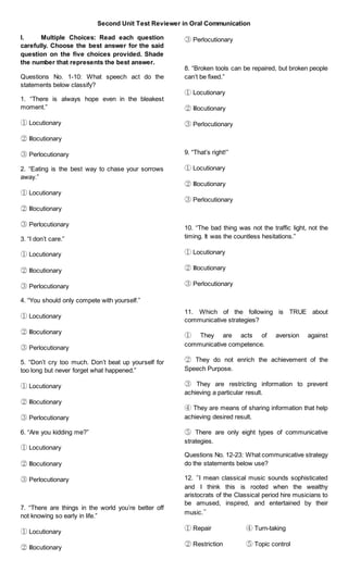 Second Unit Test Reviewer in Oral Communication
I. Multiple Choices: Read each question
carefully. Choose the best answer for the said
question on the five choices provided. Shade
the number that represents the best answer.
Questions No. 1-10: What speech act do the
statements below classify?
1. “There is always hope even in the bleakest
moment.”
① Locutionary
② Illocutionary
③ Perlocutionary
2. “Eating is the best way to chase your sorrows
away.”
① Locutionary
② Illocutionary
③ Perlocutionary
3. “I don’t care.”
① Locutionary
② Illocutionary
③ Perlocutionary
4. “You should only compete with yourself.”
① Locutionary
② Illocutionary
③ Perlocutionary
5. “Don’t cry too much. Don’t beat up yourself for
too long but never forget what happened.”
① Locutionary
② Illocutionary
③ Perlocutionary
6. “Are you kidding me?”
① Locutionary
② Illocutionary
③ Perlocutionary
7. “There are things in the world you’re better off
not knowing so early in life.”
① Locutionary
② Illocutionary
③ Perlocutionary
8. “Broken tools can be repaired, but broken people
can’t be fixed.”
① Locutionary
② Illocutionary
③ Perlocutionary
9. “That’s right!”
① Locutionary
② Illocutionary
③ Perlocutionary
10. “The bad thing was not the traffic light, not the
timing. It was the countless hesitations.”
① Locutionary
② Illocutionary
③ Perlocutionary
11. Which of the following is TRUE about
communicative strategies?
① They are acts of aversion against
communicative competence.
② They do not enrich the achievement of the
Speech Purpose.
③ They are restricting information to prevent
achieving a particular result.
④ They are means of sharing information that help
achieving desired result.
⑤ There are only eight types of communicative
strategies.
Questions No. 12-23: What communicative strategy
do the statements below use?
12. “I mean classical music sounds sophisticated
and I think this is rooted when the wealthy
aristocrats of the Classical period hire musicians to
be amused, inspired, and entertained by their
music.”
① Repair ④ Turn-taking
② Restriction ⑤ Topic control
 