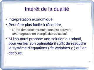 Intérêt de la dualité
• Interprétation économique
• Peut être plus facile à résoudre,
  – L’une des deux formulations est souvent
    avantageuse en complexité de calcul.
• Si l’on nous propose une solution du primal,
  pour vérifier son optimalité il suffit de résoudre
  le système d’équations (de variables yi ) qui en
  découle.

                                                       10
 