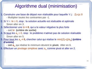 Algorithme dual (minimisation)
1. Construire une base de départ non réalisable pour laquelle ∀ j : Zj-cj≤ 0
     - Multiplier toutes les contraintes par -1.
2. Si ∀ i : bi ≥ 0, stop : la solution actuelle est réalisable et optimale
      Sinon aller en 3.
3. Sélectionner une bi < 0, qui a la valeur négative la plus forte
      - soit br (critère de sortie)
4. Si tous les arj ≥ 0, stop : le problème n'admet pas de solution réalisable
      Sinon aller en 5.
5. Pour tous les arj < 0, chercher celui qui réalise le min((Zj-cj)/arj) (critère
   d'entrée)
      - soit ars qui réalise le minimum devient le pivot. Aller en 6.
6. Effectuer un pivotage simplexe avec ars comme pivot et aller en 2.



                                                                                    13
 