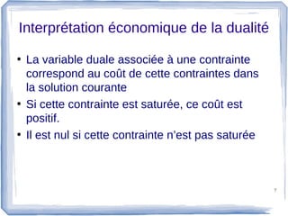 Interprétation économique de la dualité

• La variable duale associée à une contrainte
  correspond au coût de cette contraintes dans
  la solution courante
• Si cette contrainte est saturée, ce coût est
  positif.
• Il est nul si cette contrainte n’est pas saturée



                                                     7
 