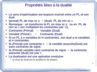 Propriétés liées à la dualité

• Le sens d’optimisation est toujours inversé entre un PL et son
  dual.
• (primal) PL de max sc ≤ → (dual) PL de min sc ≥
• Remarque : on transforme le PL en max sc ≤ ou en PL de
  min sc ≥ (en multipliant les contraintes par -1).
• Contrainte (Primal) → Variable (Dual)
• Variable (Primal ) → Contrainte (Dual)
• Si un PL a n variables et m contraintes, son dual a m variables
  et n contraintes.
• Si (Primal) une contrainte = → la variable associée(Dual) est
  sans contrainte de signe.
• Si (Primal) variable sans contrainte de signe → la contrainte
  associée (dual) est une =.
• La dualisation est une opération involutive
   – le dual du dual est le problème de départ.
                                                                    9
 