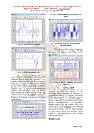 Suri V S Lalithamadhuri, K. Ramadevi / International Journal of Engineering Research and
Applications (IJERA) ISSN: 2248-9622 www.ijera.com
Vol. 3, Issue 4, Jul-Aug 2013, pp.2463-2467
2466 | P a g e
Fig.3.3 (a).modulated OFDM signal
Fig.3.3 (b) OFDM signal after HPA
Figure 3.4(a) shows the BPSK OFDM signal
which is single frequency hopped at the transmission
end before passing through the channel.FH-CDMA
provides frequencydiversity and helps modulation
codes and FH patterns in order to meet different
systemmultipath fading and diversify interference
[1], [2]. Majoradvantages of FH-CDMA over direct-
sequence CDMA [3], [4] include better resistance to
multiple access interference (MAI), less stringent
power control, and reduced near-far problem and
multipath interference. By assigning a unique FH
pattern to each user, a FH-CDMA system allows
multiple users to share the same transmission channel
simultaneously.
Fig.3.4(a)Frequency hopped spread spectrum
signal
Fig.3.4(b)Double frequency hopped spread
spectrum signal
The final output after reception of signal at
the receiver end is shown in the figure 3.5. The
transmitted input signal is almost equal to the
receivedsignal.
Fig 3.5 Scattered plot of transmitted and received
signals.
VI. CONCLUSION
In this paper, theoretically and by
simulation, we clarify the behavior of self-
cancellation coding concerning the high Peak- to-
Average-Power Ratio (PAPR) problem observed in
OFDM and compared their efficiencies with the
normal OFDM. High power amplification(HPA) is
shown as solution for high PAPR.We proposed a new
two-level FH-CDMAscheme. The performance
analyses showed that the two-level FH-CDMA
scheme provided atrade-off between performance and
data rate. Thetwo-level FH-CDMA scheme increased
the number of possible users and exhibited higher
data rate scheme offered more flexibility in the
design of FH-CDMAsystems to meet different
operating requirements.
REFERENCES
 