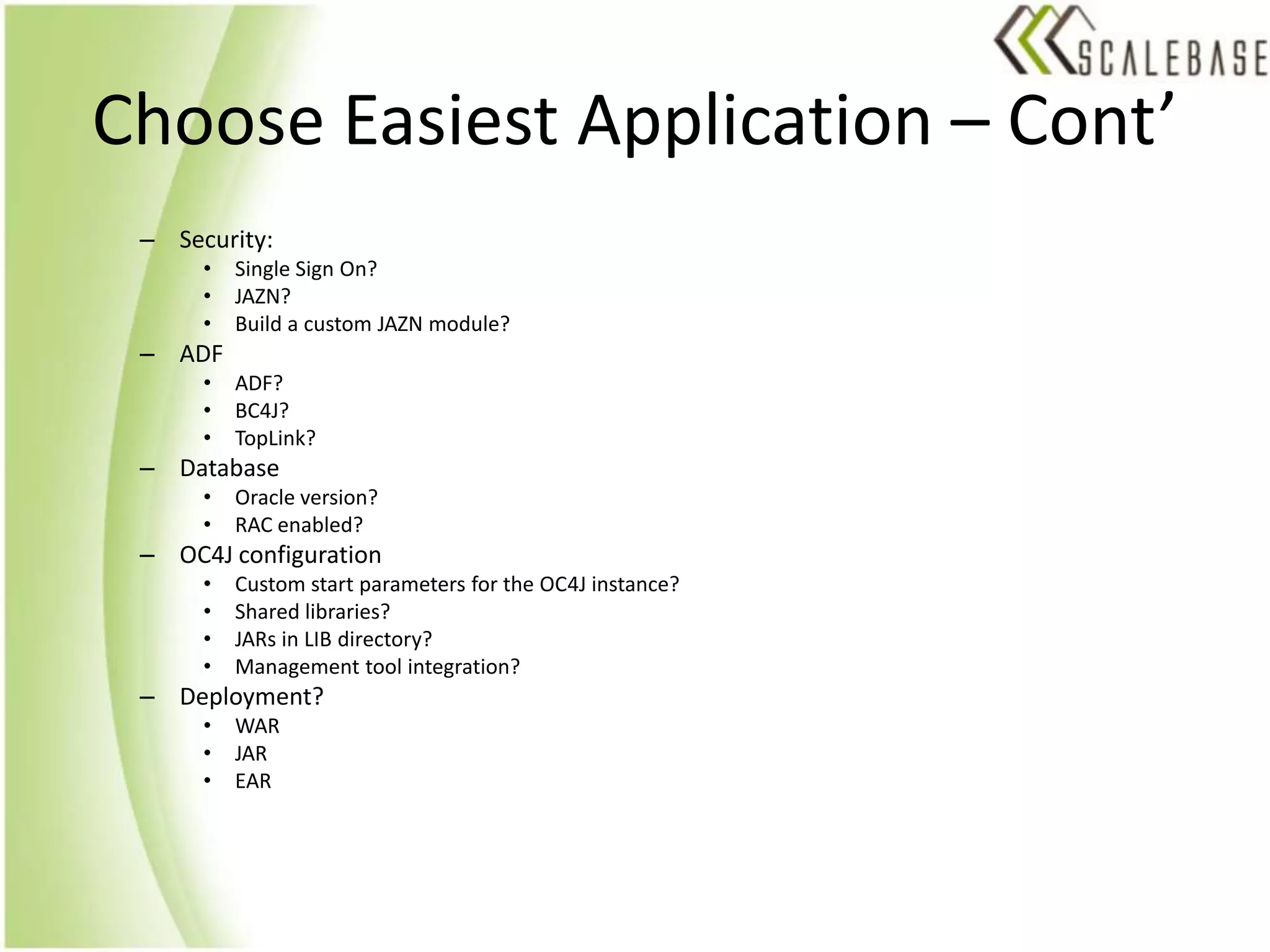 Choose Easiest Application – Cont’Security:Single Sign On?JAZN?Build a custom JAZN module?ADFADF?BC4J?TopLink? DatabaseOracle version?RAC enabled?OC4J configurationCustom start parameters for the OC4J instance?Shared libraries?JARs in LIB directory?Management tool integration?Deployment?WARJAREAR