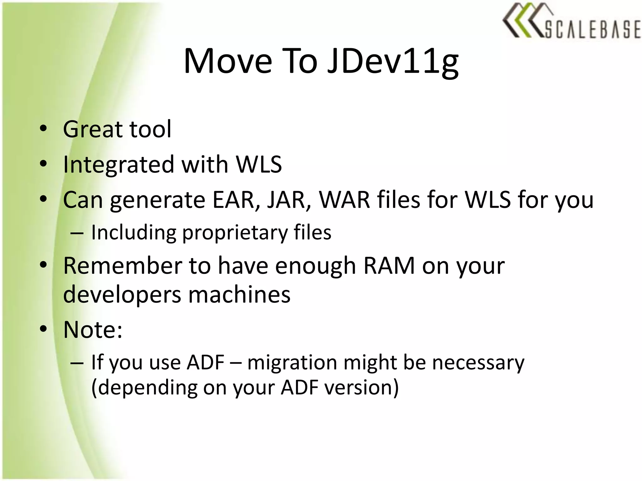 Move To JDev11gGreat toolIntegrated with WLSCan generate EAR, JAR, WAR files for WLS for youIncluding proprietary filesRemember to have enough RAM on your developers machinesNote:If you use ADF – migration might be necessary (depending on your ADF version)
