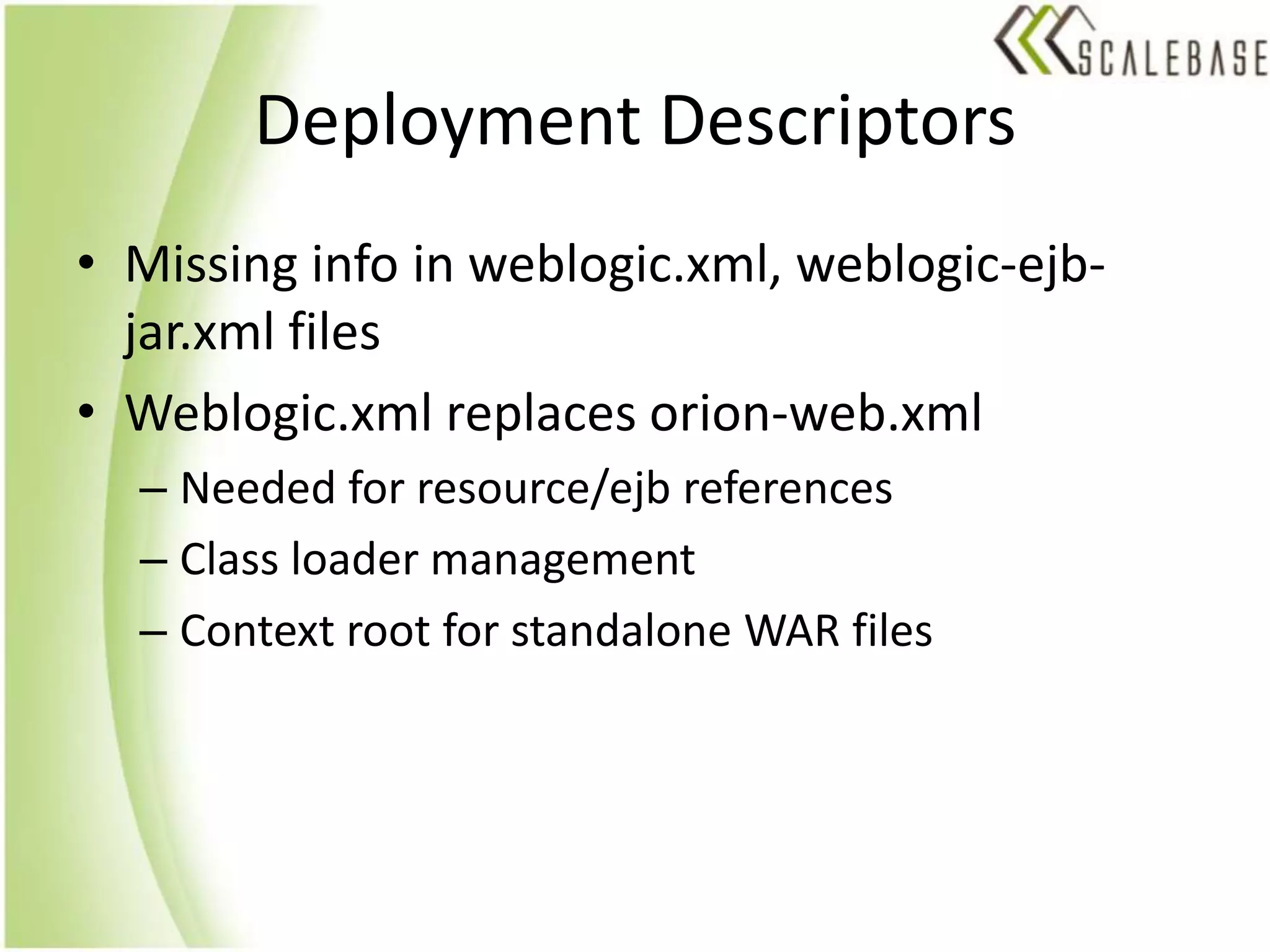 Deployment DescriptorsMissing info in weblogic.xml, weblogic-ejb-jar.xml filesWeblogic.xml replaces orion-web.xmlNeeded for resource/ejb referencesClass loader managementContext root for standalone WAR files