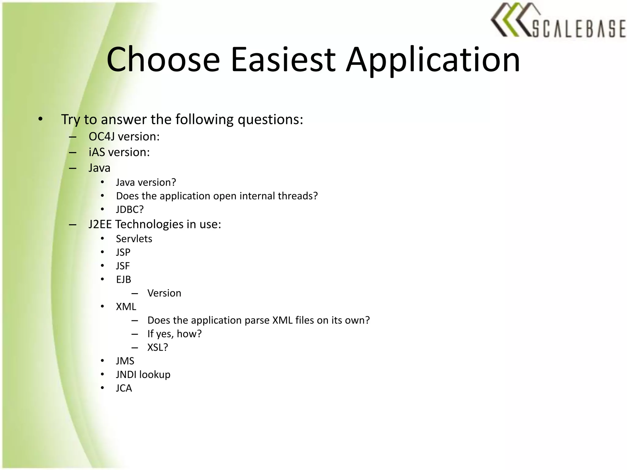 Choose Easiest ApplicationTry to answer the following questions:OC4J version:iAS version:JavaJava version?Does the application open internal threads?JDBC?J2EE Technologies in use:ServletsJSPJSFEJBVersionXMLDoes the application parse XML files on its own?If yes, how?XSL?JMSJNDI lookupJCA