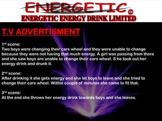 T.V ADVERTISMENT
1st scene:
Two boys were changing their cars wheel and they were unable to change
because they were not having that much energy. A girl was passing from there
and she saw boys are unable to change their cars wheel. S he took out her
energy drink and drunk it.

2nd scene:
After drinking it she gets energy and she let boys to leave and she tried to
change their cars wheel. Within couple of minutes she came to fit that.

3rd scene:
At the end she throws her energy drink towards boys and she leaves.
 