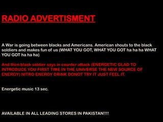 RADIO ADVERTISMENT


A War is going between blacks and Americans. American shouts to the black
soldiers and makes fun of us (WHAT YOU GOT, WHAT YOU GOT ha ha ha WHAT
YOU GOT ha ha ha)

And then black soldier says in counter attack (ENERGETIC GLAD TO
INTRODUCE YOU FIRST TIME IN THE UNIVERSE THE NEW SOURCE OF
ENERGY) NITRO ENERGY DRINK DONOT TRY IT JUST FEEL IT.


Energetic music 13 sec.




AVAILABLE IN ALL LEADING STORES IN PAKISTAN!!!!
 