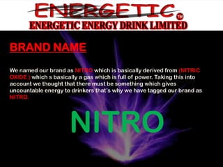 FOKITOL
BRAND NAMEBAD word (fuck it all) which is
 derived from the
    to say the hell with everything.
We named our brand as NITRO which is basically derived from (NITRIC
OXIDE ) which s basically a gas which is full of power. Taking this into
account we thought that there must be something which gives
uncountable energy to drinkers that’s why we have tagged our brand as
NITRO.




                      NITRO
 