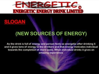 SLOGAN

         (NEW SOURCES OF ENERGY)
  As the drink is full of energy and person feels so energetic after drinking it
and it gives tons of energy to the drinkers and that energy motivates individual
   towards the completion of more tasks. When individual drinks it gives an
                               amazing experience.
 