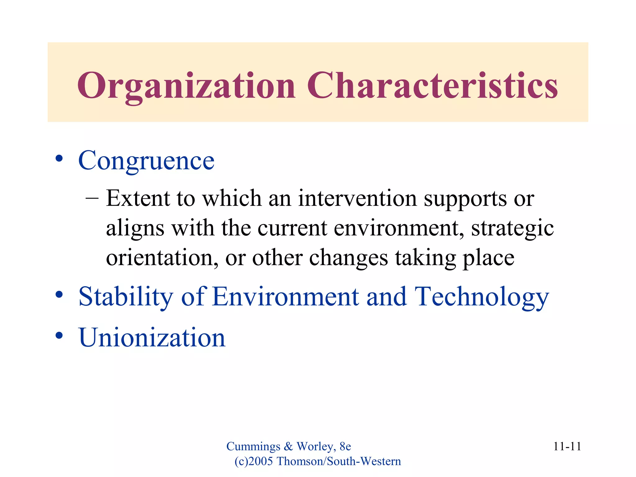 Cummings & Worley, 8e
(c)2005 Thomson/South-Western
11-11
Organization Characteristics
• Congruence
– Extent to which an intervention supports or
aligns with the current environment, strategic
orientation, or other changes taking place
• Stability of Environment and Technology
• Unionization
 