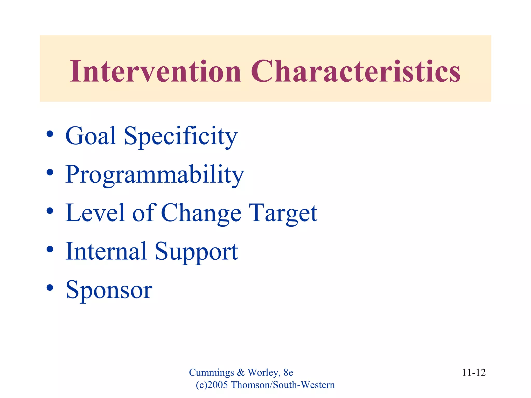 Cummings & Worley, 8e
(c)2005 Thomson/South-Western
11-12
Intervention Characteristics
• Goal Specificity
• Programmability
• Level of Change Target
• Internal Support
• Sponsor
 