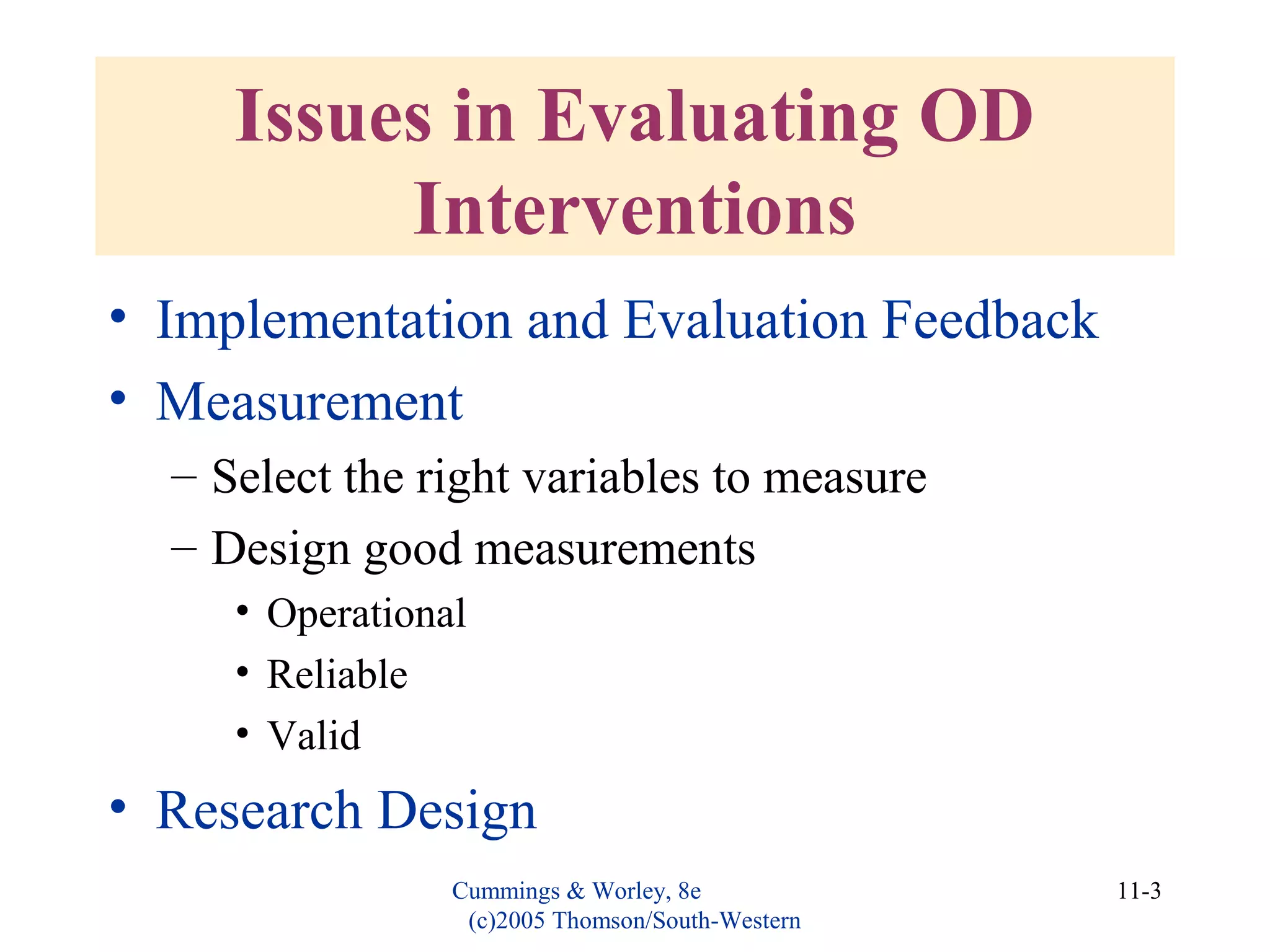 Cummings & Worley, 8e
(c)2005 Thomson/South-Western
11-3
Issues in Evaluating OD
Interventions
• Implementation and Evaluation Feedback
• Measurement
– Select the right variables to measure
– Design good measurements
• Operational
• Reliable
• Valid
• Research Design
 