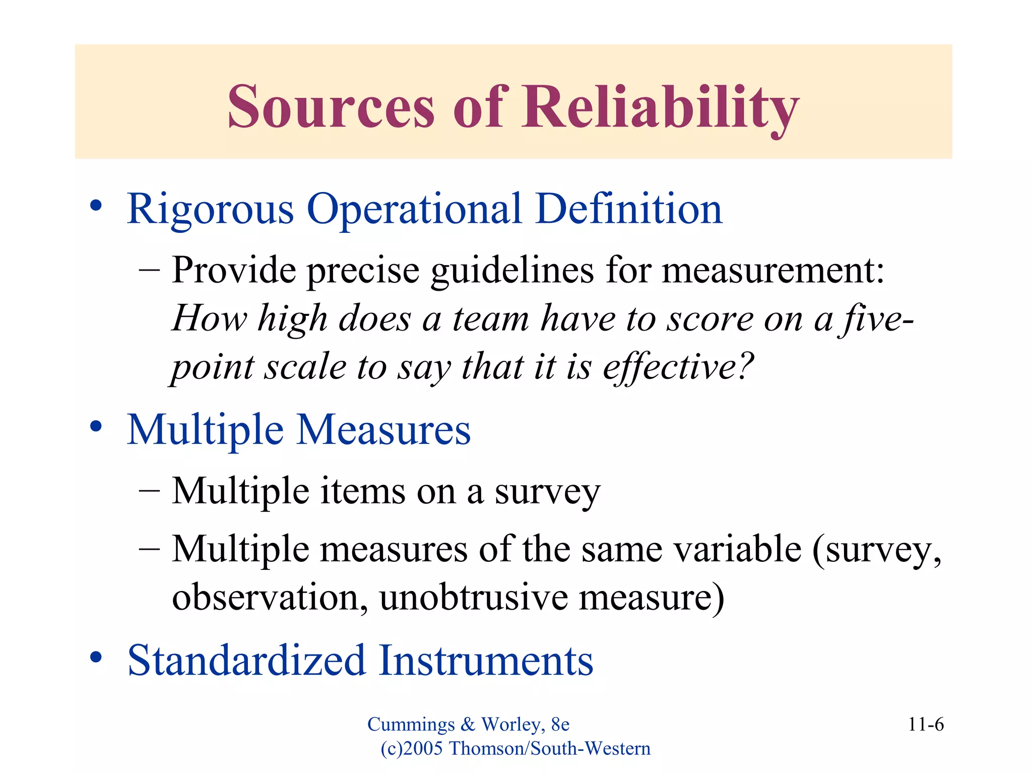 Cummings & Worley, 8e
(c)2005 Thomson/South-Western
11-6
Sources of Reliability
• Rigorous Operational Definition
– Provide precise guidelines for measurement:
How high does a team have to score on a five-
point scale to say that it is effective?
• Multiple Measures
– Multiple items on a survey
– Multiple measures of the same variable (survey,
observation, unobtrusive measure)
• Standardized Instruments
 