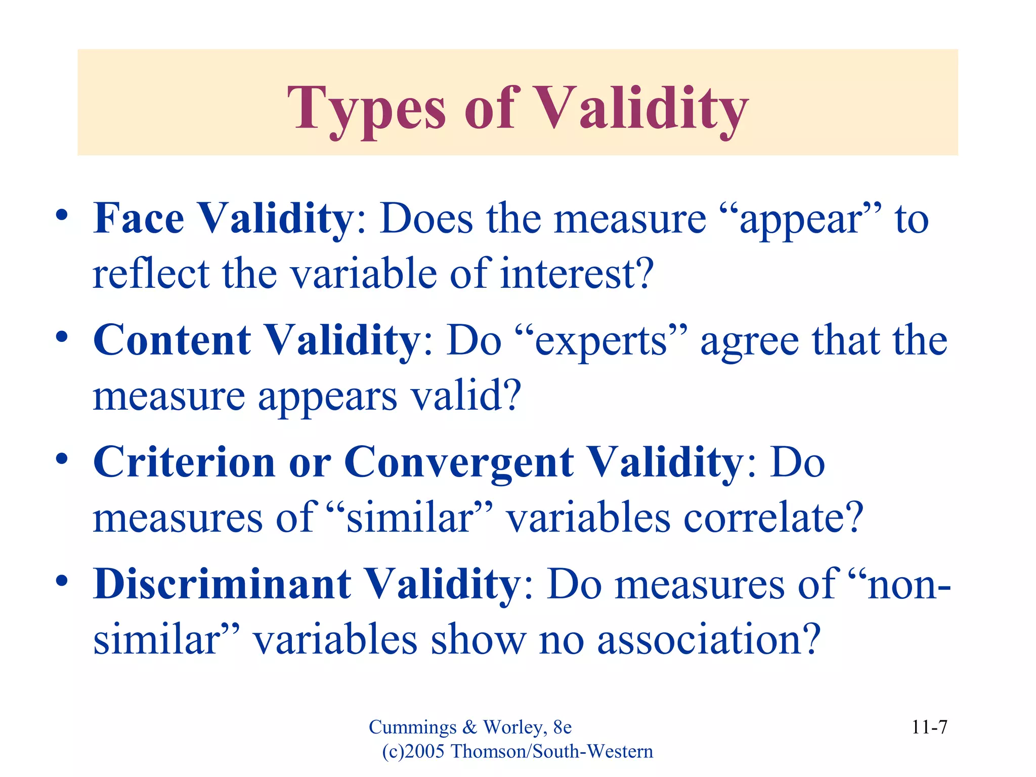 Cummings & Worley, 8e
(c)2005 Thomson/South-Western
11-7
Types of Validity
• Face Validity: Does the measure “appear” to
reflect the variable of interest?
• Content Validity: Do “experts” agree that the
measure appears valid?
• Criterion or Convergent Validity: Do
measures of “similar” variables correlate?
• Discriminant Validity: Do measures of “non-
similar” variables show no association?
 