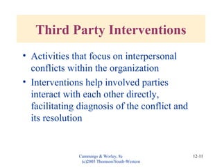 Cummings & Worley, 8e
(c)2005 Thomson/South-Western
12-11
Third Party Interventions
• Activities that focus on interpersonal
conflicts within the organization
• Interventions help involved parties
interact with each other directly,
facilitating diagnosis of the conflict and
its resolution
 