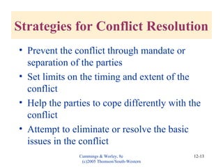 Cummings & Worley, 8e
(c)2005 Thomson/South-Western
12-13
Strategies for Conflict Resolution
• Prevent the conflict through mandate or
separation of the parties
• Set limits on the timing and extent of the
conflict
• Help the parties to cope differently with the
conflict
• Attempt to eliminate or resolve the basic
issues in the conflict
 
