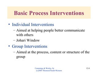 Cummings & Worley, 8e
(c)2005 Thomson/South-Western
12-8
• Individual Interventions
– Aimed at helping people better communicate
with others
– Johari Window
• Group Interventions
– Aimed at the process, content or structure of the
group
Basic Process Interventions
 