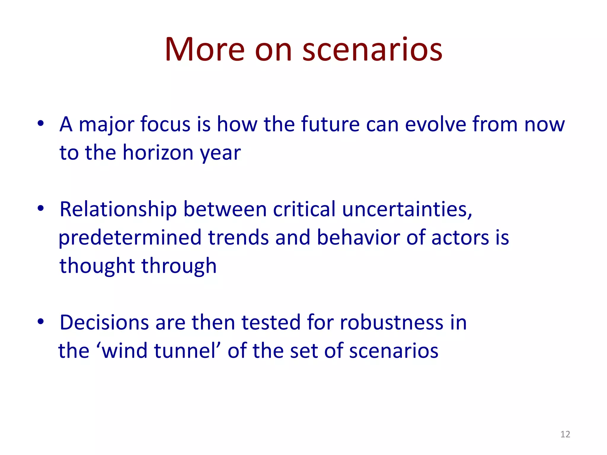 12
More on scenarios
• A major focus is how the future can evolve from now
to the horizon year
• Relationship between critical uncertainties,
predetermined trends and behavior of actors is
thought through
• Decisions are then tested for robustness in
the ‘wind tunnel’ of the set of scenarios
 