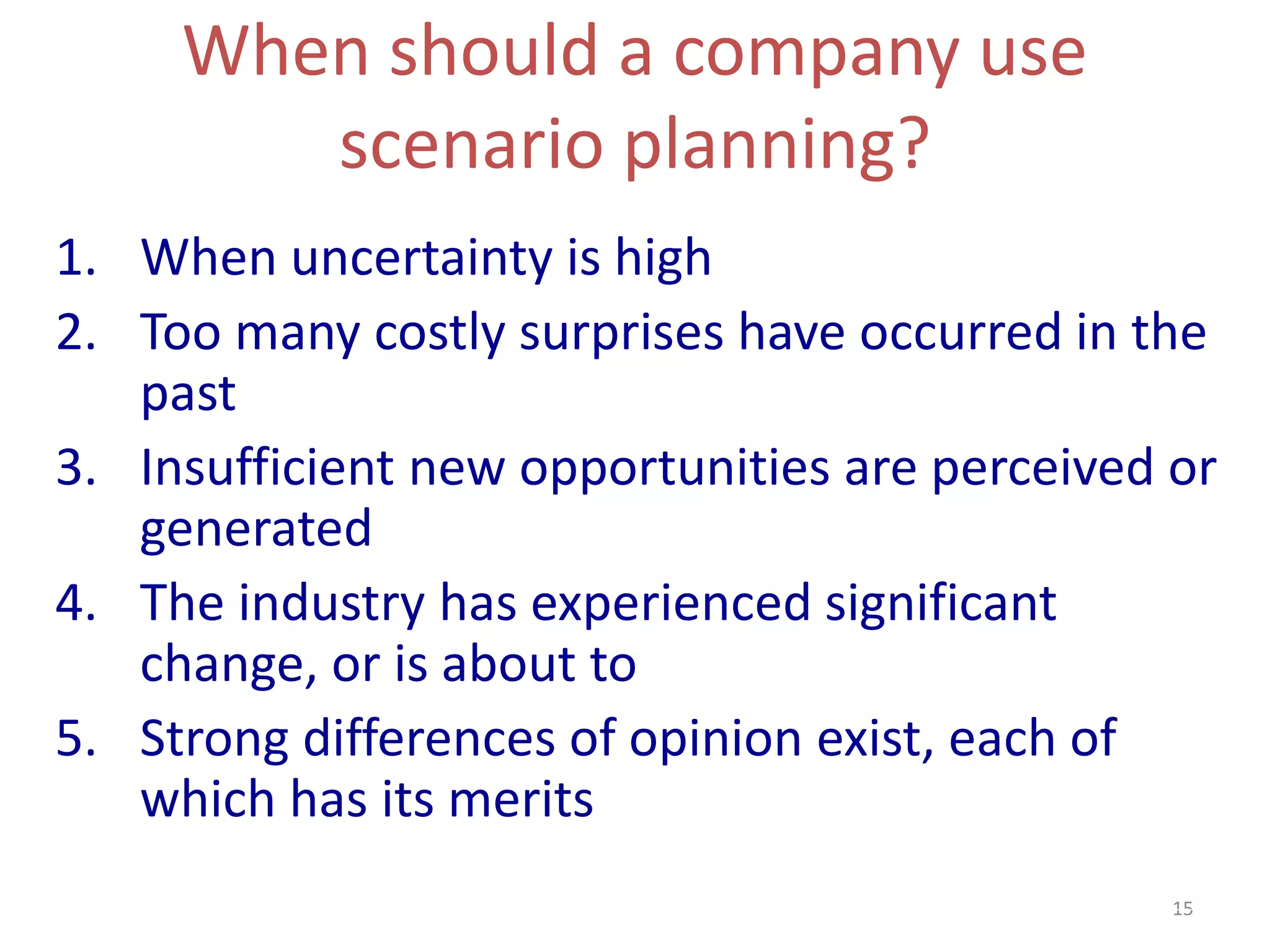 15
When should a company use
scenario planning?
1. When uncertainty is high
2. Too many costly surprises have occurred in the
past
3. Insufficient new opportunities are perceived or
generated
4. The industry has experienced significant
change, or is about to
5. Strong differences of opinion exist, each of
which has its merits
 