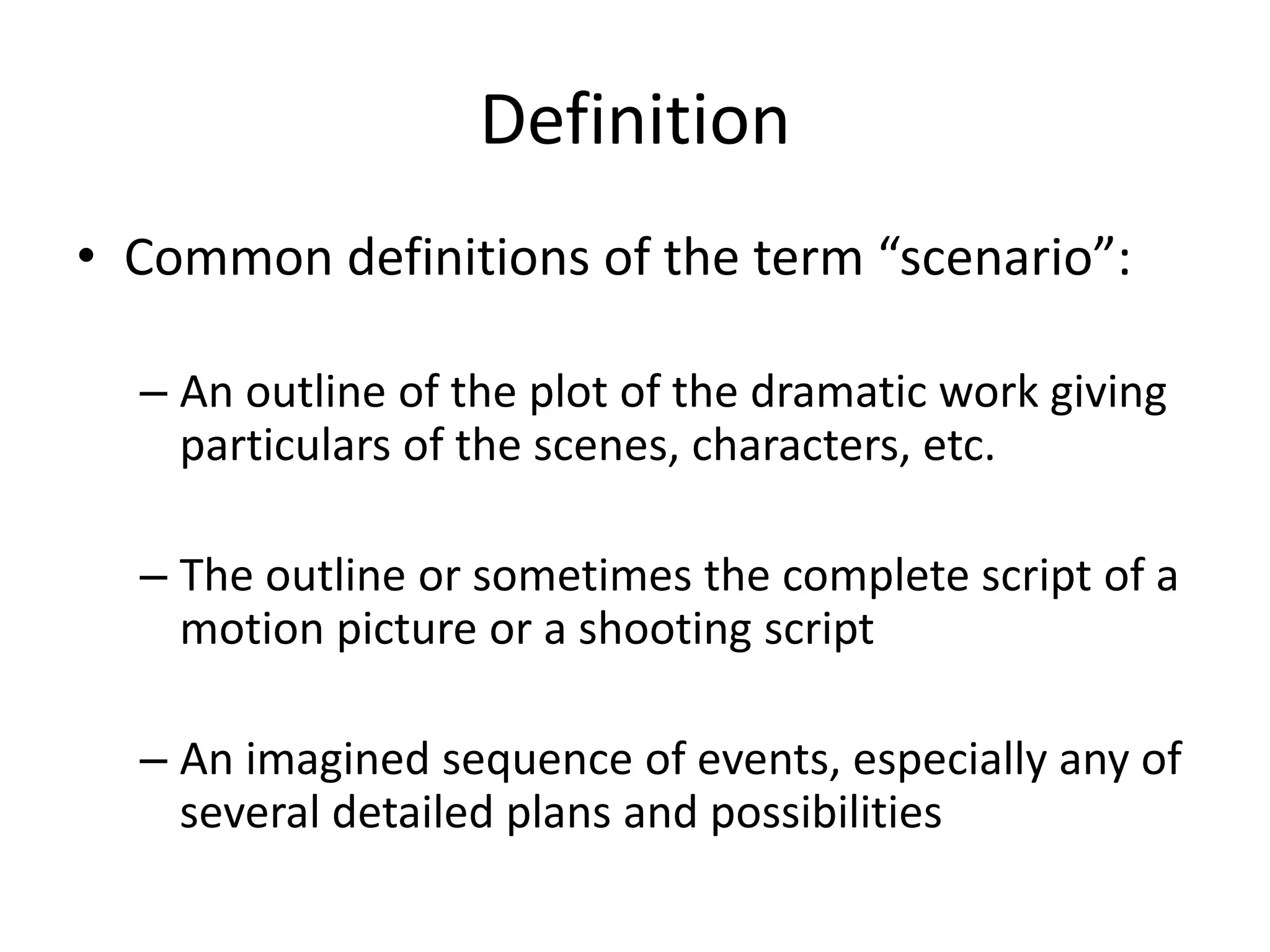 Definition
• Common definitions of the term “scenario”:
– An outline of the plot of the dramatic work giving
particulars of the scenes, characters, etc.
– The outline or sometimes the complete script of a
motion picture or a shooting script
– An imagined sequence of events, especially any of
several detailed plans and possibilities
 