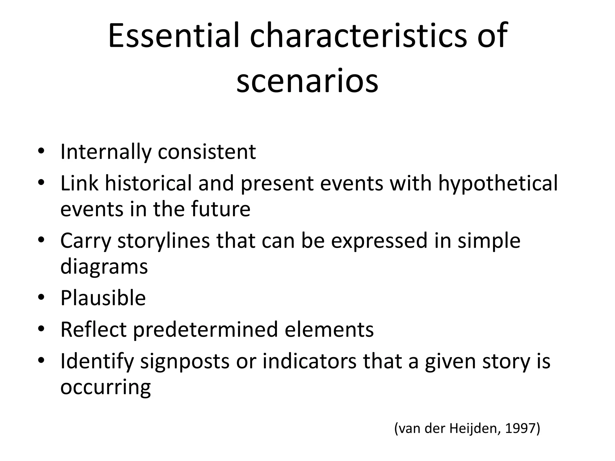 Essential characteristics of
scenarios
• Internally consistent
• Link historical and present events with hypothetical
events in the future
• Carry storylines that can be expressed in simple
diagrams
• Plausible
• Reflect predetermined elements
• Identify signposts or indicators that a given story is
occurring
(van der Heijden, 1997)
 