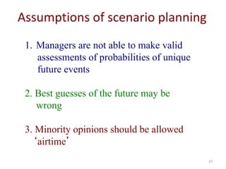 10
Assumptions of scenario planning
1. Managers are not able to make valid
assessments of probabilities of unique
future events
2. Best guesses of the future may be
wrong
3. Minority opinions should be allowed
‘airtime’
 