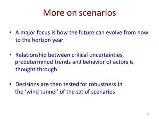 12
More on scenarios
• A major focus is how the future can evolve from now
to the horizon year
• Relationship between critical uncertainties,
predetermined trends and behavior of actors is
thought through
• Decisions are then tested for robustness in
the ‘wind tunnel’ of the set of scenarios
 
