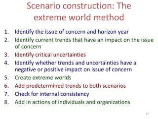 13
Scenario construction: The
extreme world method
1. Identify the issue of concern and horizon year
2. Identify current trends that have an impact on the issue
of concern
3. Identify critical uncertainties
4. Identify whether trends and uncertainties have a
negative or positive impact on issue of concern
5. Create extreme worlds
6. Add predetermined trends to both scenarios
7. Check for internal consistency
8. Add in actions of individuals and organizations
 