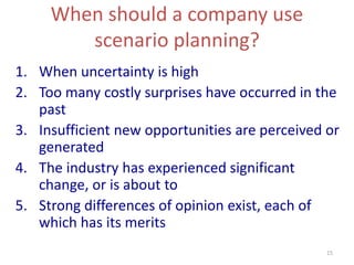15
When should a company use
scenario planning?
1. When uncertainty is high
2. Too many costly surprises have occurred in the
past
3. Insufficient new opportunities are perceived or
generated
4. The industry has experienced significant
change, or is about to
5. Strong differences of opinion exist, each of
which has its merits
 