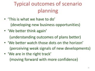 16
Typical outcomes of scenario
planning
• ‘This is what we have to do’
(developing new business opportunities)
• ‘We better think again’
(understanding outcomes of plans better)
• ‘We better watch those dots on the horizon’
(perceiving weak signals of new developments)
• ‘We are in the right track’
(moving forward with more confidence)
 